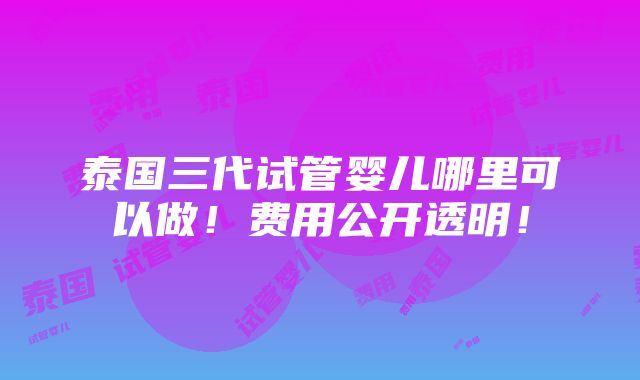 泰国三代试管婴儿哪里可以做！费用公开透明！