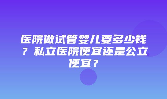 医院做试管婴儿要多少钱？私立医院便宜还是公立便宜？