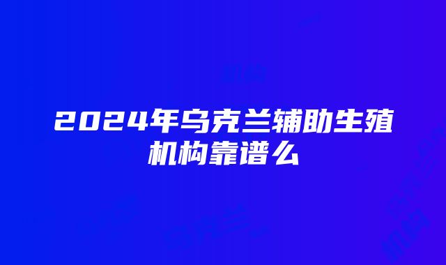 2024年乌克兰辅助生殖机构靠谱么