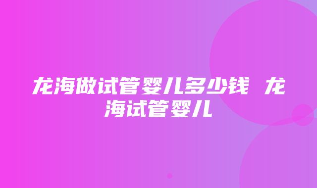 龙海做试管婴儿多少钱 龙海试管婴儿