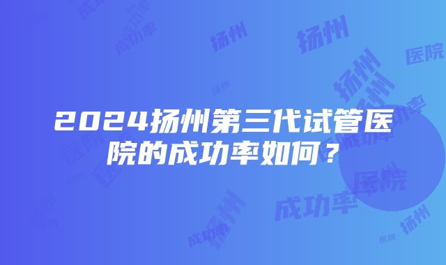 2024扬州第三代试管医院的成功率如何？