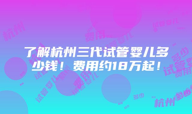 了解杭州三代试管婴儿多少钱！费用约18万起！