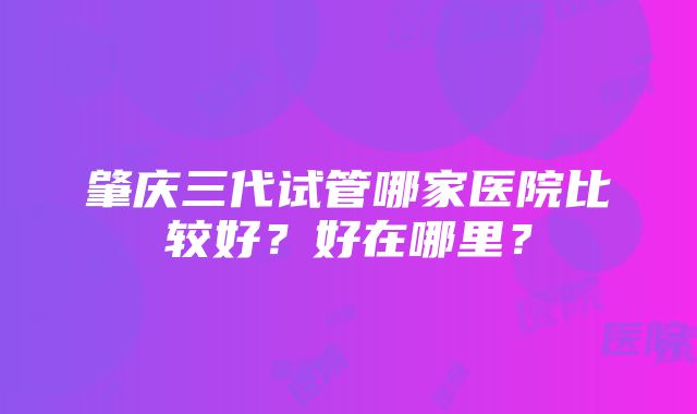 肇庆三代试管哪家医院比较好？好在哪里？