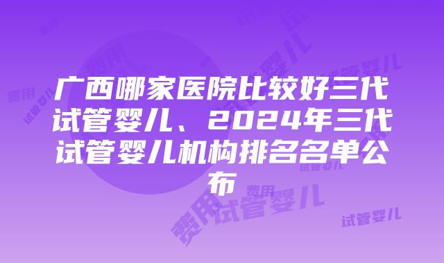 广西哪家医院比较好三代试管婴儿、2024年三代试管婴儿机构排名名单公布