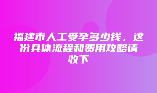 福建市人工受孕多少钱，这份具体流程和费用攻略请收下