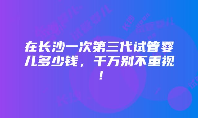 在长沙一次第三代试管婴儿多少钱，千万别不重视！