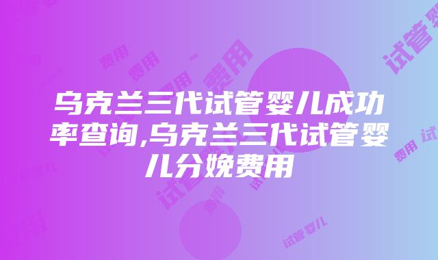 乌克兰三代试管婴儿成功率查询,乌克兰三代试管婴儿分娩费用