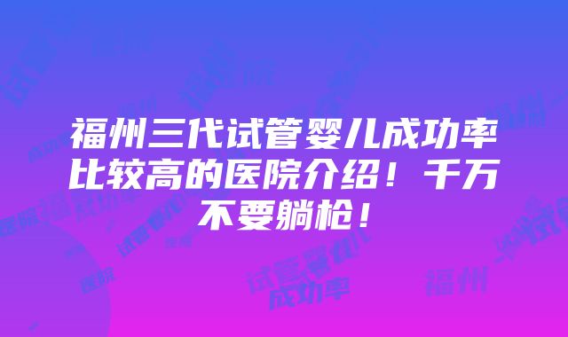 福州三代试管婴儿成功率比较高的医院介绍！千万不要躺枪！