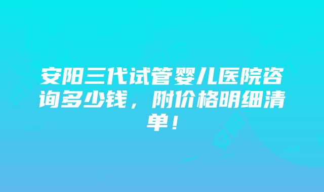 安阳三代试管婴儿医院咨询多少钱，附价格明细清单！