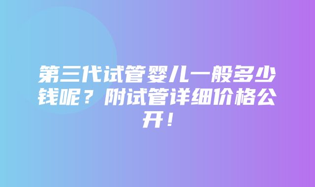 第三代试管婴儿一般多少钱呢？附试管详细价格公开！