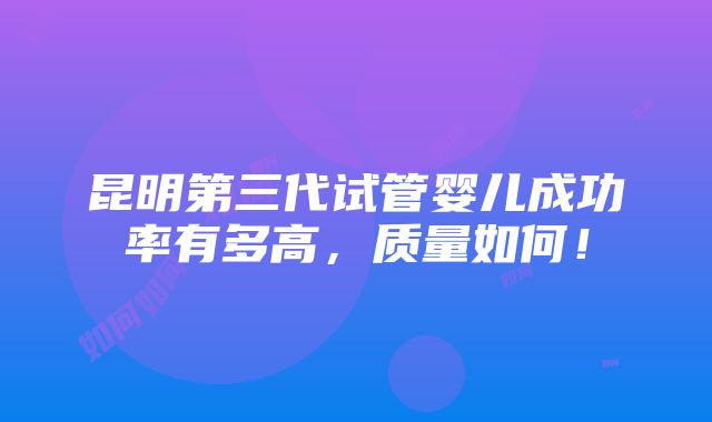 昆明第三代试管婴儿成功率有多高，质量如何！