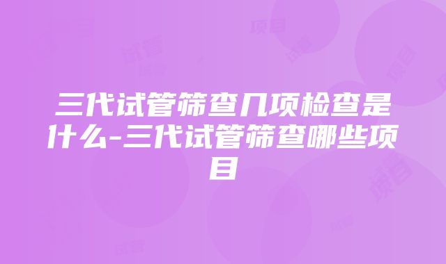 三代试管筛查几项检查是什么-三代试管筛查哪些项目