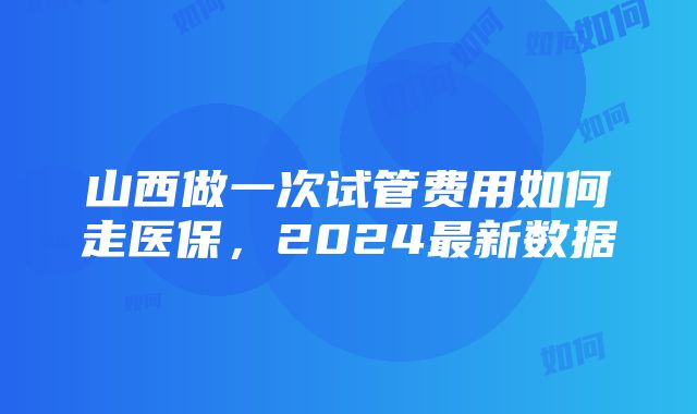 山西做一次试管费用如何走医保，2024最新数据