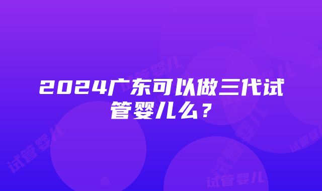 2024广东可以做三代试管婴儿么？