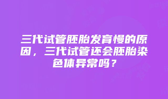 三代试管胚胎发育慢的原因，三代试管还会胚胎染色体异常吗？