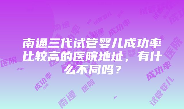 南通三代试管婴儿成功率比较高的医院地址，有什么不同吗？