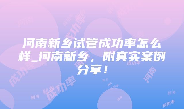 河南新乡试管成功率怎么样_河南新乡，附真实案例分享！