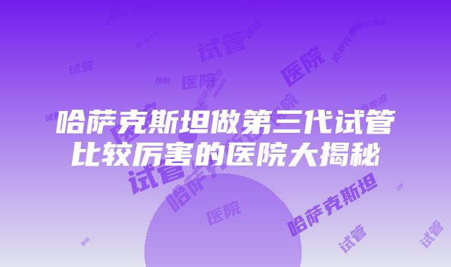 哈萨克斯坦做第三代试管比较厉害的医院大揭秘