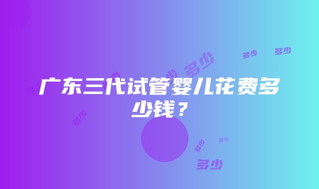 广东三代试管婴儿花费多少钱？