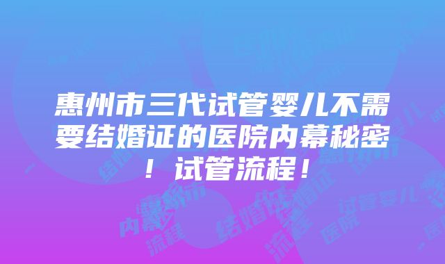 惠州市三代试管婴儿不需要结婚证的医院内幕秘密！试管流程！