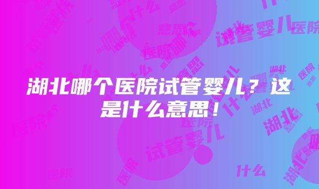 湖北哪个医院试管婴儿？这是什么意思！