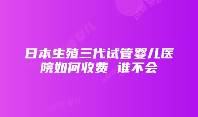 日本生殖三代试管婴儿医院如何收费 谁不会