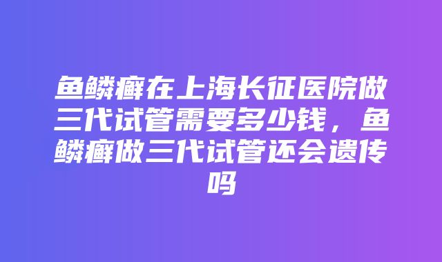 鱼鳞癣在上海长征医院做三代试管需要多少钱，鱼鳞癣做三代试管还会遗传吗