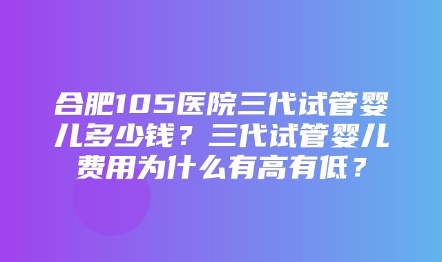 合肥105医院三代试管婴儿多少钱？三代试管婴儿费用为什么有高有低？