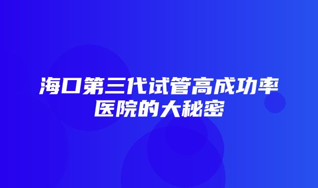 海口第三代试管高成功率医院的大秘密