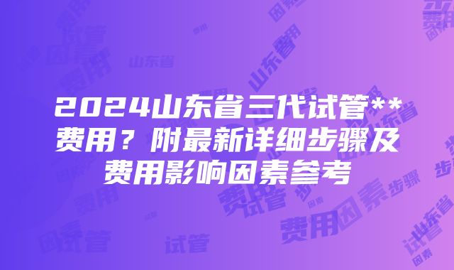 2024山东省三代试管**费用？附最新详细步骤及费用影响因素参考