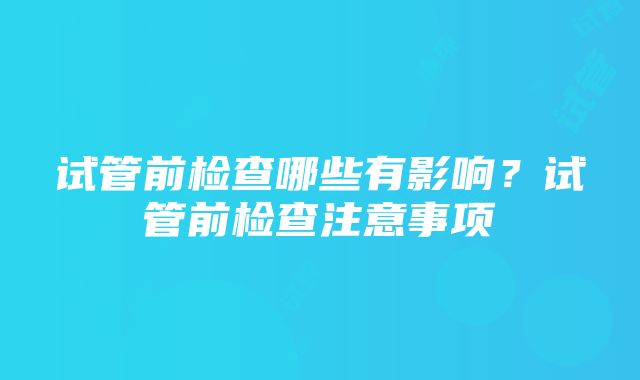 试管前检查哪些有影响？试管前检查注意事项