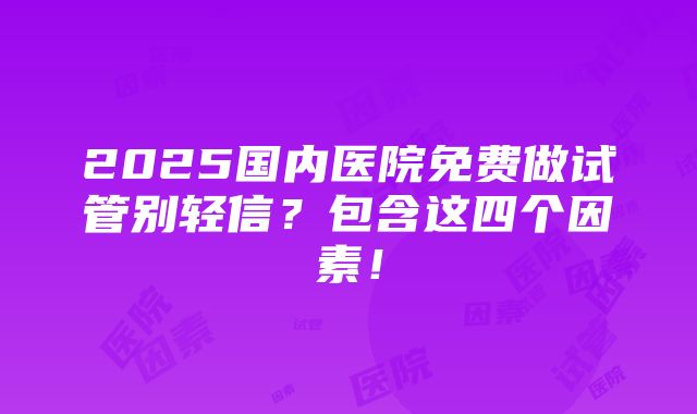 2025国内医院免费做试管别轻信？包含这四个因素！