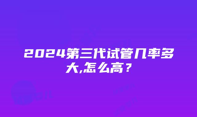 2024第三代试管几率多大,怎么高？