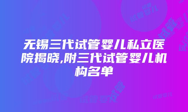 无锡三代试管婴儿私立医院揭晓,附三代试管婴儿机构名单