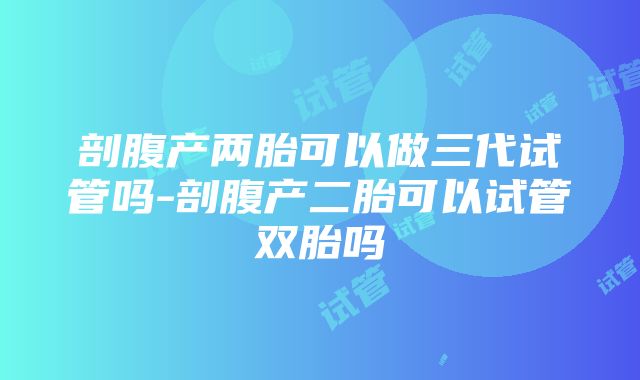 剖腹产两胎可以做三代试管吗-剖腹产二胎可以试管双胎吗