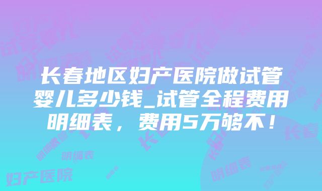 长春地区妇产医院做试管婴儿多少钱_试管全程费用明细表，费用5万够不！