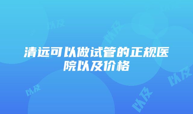 清远可以做试管的正规医院以及价格