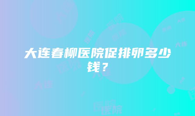 大连春柳医院促排卵多少钱？