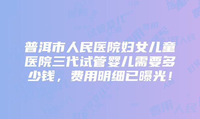 普洱市人民医院妇女儿童医院三代试管婴儿需要多少钱，费用明细已曝光！