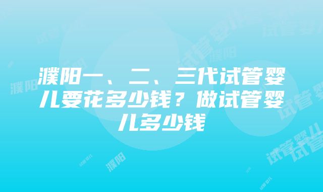 濮阳一、二、三代试管婴儿要花多少钱？做试管婴儿多少钱