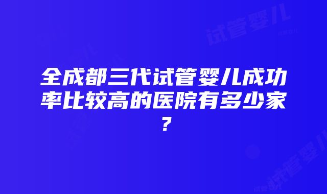 全成都三代试管婴儿成功率比较高的医院有多少家？