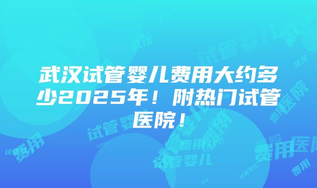 武汉试管婴儿费用大约多少2025年！附热门试管医院！