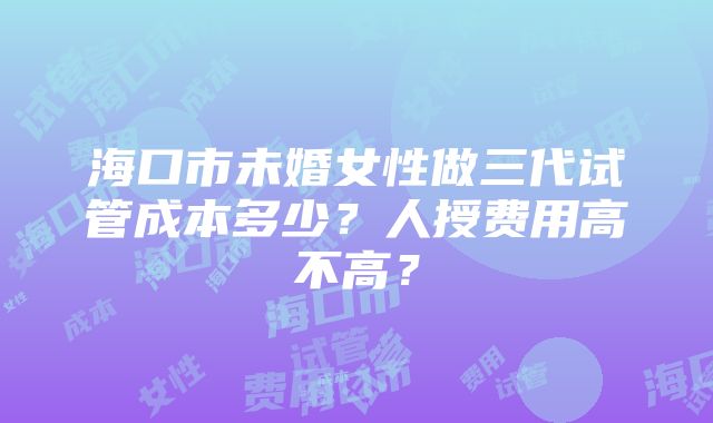 海口市未婚女性做三代试管成本多少？人授费用高不高？