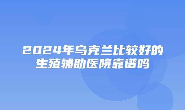 2024年乌克兰比较好的生殖辅助医院靠谱吗