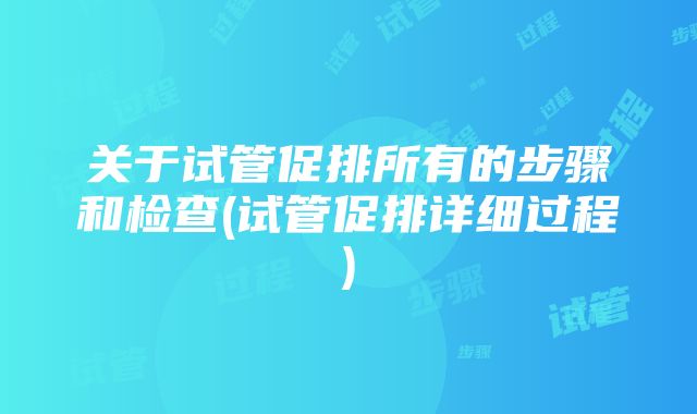 关于试管促排所有的步骤和检查(试管促排详细过程)