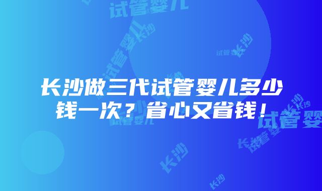 长沙做三代试管婴儿多少钱一次？省心又省钱！