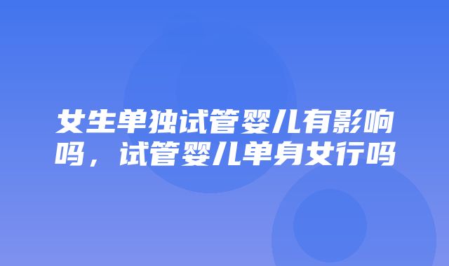 女生单独试管婴儿有影响吗，试管婴儿单身女行吗