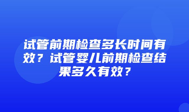 试管前期检查多长时间有效？试管婴儿前期检查结果多久有效？