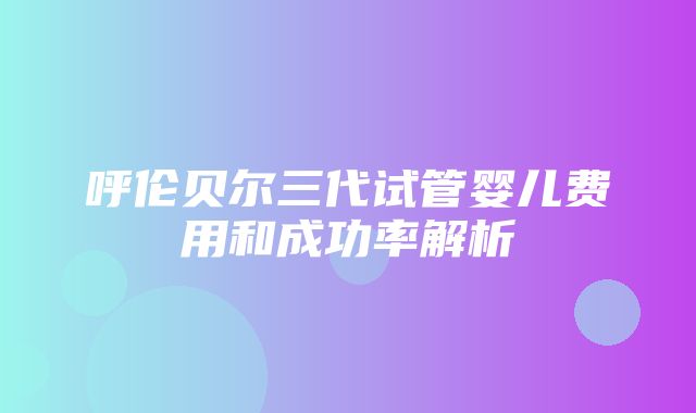 呼伦贝尔三代试管婴儿费用和成功率解析