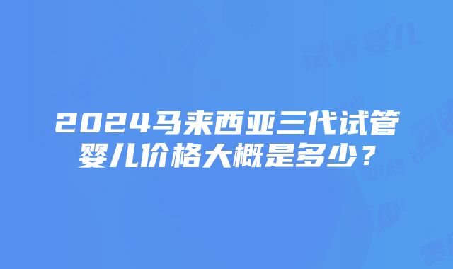 2024马来西亚三代试管婴儿价格大概是多少？